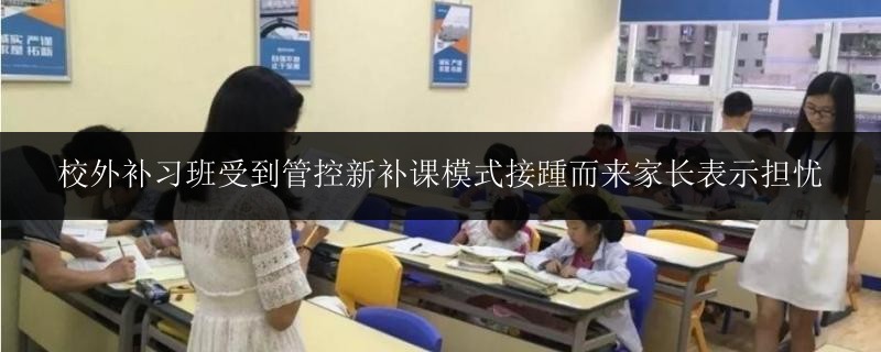 校外補(bǔ)習(xí)班受到管控新補(bǔ)課模式接踵而來家長表示擔(dān)憂